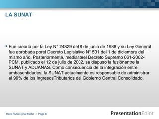 LA SUNAT

 Fue creada por la Ley N° 24829 del 8 de junio de 1988 y su Ley General
fue aprobada porel Decreto Legislativo N° 501 del 1 de diciembre del
mismo año. Posteriormente, medianteel Decreto Supremo 061-2002PCM, publicado el 12 de julio de 2002, se dispuso la fusiónentre la
SUNAT y ADUANAS. Como consecuencia de la integración entre
ambasentidades, la SUNAT actualmente es responsable de administrar
el 99% de los IngresosTributarios del Gobierno Central Consolidado.

Here comes your footer  Page 6

 