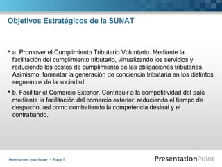 Objetivos Estratégicos de la SUNAT

 a. Promover el Cumplimiento Tributario Voluntario. Mediante la
facilitación del cumplimiento tributario, virtualizando los servicios y
reduciendo los costos de cumplimiento de las obligaciones tributarias.
Asimismo, fomentar la generación de conciencia tributaria en los distintos
segmentos de la sociedad.
 b. Facilitar el Comercio Exterior. Contribuir a la competitividad del país
mediante la facilitación del comercio exterior, reduciendo el tiempo de
despacho, así como combatiendo la competencia desleal y el
contrabando.

Here comes your footer  Page 7

 