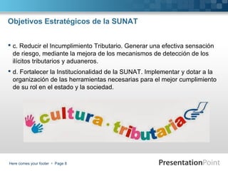 Objetivos Estratégicos de la SUNAT
 c. Reducir el Incumplimiento Tributario. Generar una efectiva sensación
de riesgo, mediante la mejora de los mecanismos de detección de los
ilícitos tributarios y aduaneros.
 d. Fortalecer la Institucionalidad de la SUNAT. Implementar y dotar a la
organización de las herramientas necesarias para el mejor cumplimiento
de su rol en el estado y la sociedad.

Here comes your footer  Page 8

 