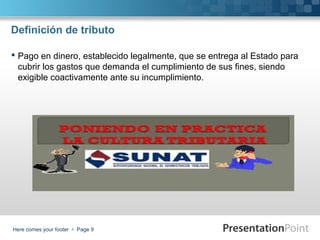 Definición de tributo
 Pago en dinero, establecido legalmente, que se entrega al Estado para
cubrir los gastos que demanda el cumplimiento de sus fines, siendo
exigible coactivamente ante su incumplimiento.

Here comes your footer  Page 9

 