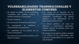 VULNERABILIDADES TRANSNACIONALES Y
ELEMENTOS COMUNES
• Las causas de la mayoría de las
vulnerabilidades transnacionales son la
prestación insuficiente de bienes
públicos y las deficiencias de la
gobernanza internacional.
• Los bienes públicos, así como las
políticas e instituciones adecuadas,
pueden inclinar la balanza hacia una
mayor resiliencia.
• El margen de la política pública dirigido
a la mejora de las capacidades para
enfrentar inseguridades se ve cada vez
más limitado.
• Se señala el peligro de las tendencias
mundiales que podrían socavar el
progreso humano a largo plazo.
• Cambio climático
• El incremento de desastres naturales
• La propagación de conflictos y
enfermedades transmisibles
• La volatilidad de los precios de los
activos financieros
• Los precios de los productos básicos y los
flujos de capital.
 