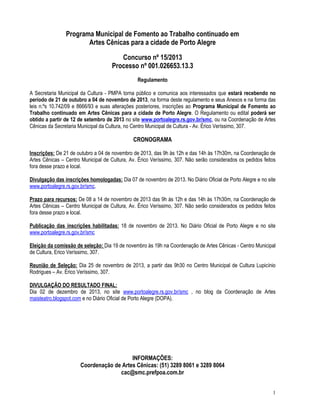 1
Programa Municipal de Fomento ao Trabalho continuado em
Artes Cênicas para a cidade de Porto Alegre
Concurso nº 15/2013
Processo nº 001.026653.13.3
Regulamento
A Secretaria Municipal da Cultura - PMPA torna público e comunica aos interessados que estará recebendo no
período de 21 de outubro a 04 de novembro de 2013, na forma deste regulamento e seus Anexos e na forma das
leis n.ºs 10.742/09 e 8666/93 e suas alterações posteriores, inscrições ao Programa Municipal de Fomento ao
Trabalho continuado em Artes Cênicas para a cidade de Porto Alegre. O Regulamento ou edital poderá ser
obtido a partir de 12 de setembro de 2013 no site www.portoalegre.rs.gov.br/smc, ou na Coordenação de Artes
Cênicas da Secretaria Municipal da Cultura, no Centro Municipal de Cultura - Av. Érico Veríssimo, 307.
CRONOGRAMA
Inscrições: De 21 de outubro a 04 de novembro de 2013, das 9h às 12h e das 14h às 17h30m, na Coordenação de
Artes Cênicas – Centro Municipal de Cultura, Av. Érico Veríssimo, 307. Não serão considerados os pedidos feitos
fora desse prazo e local.
Divulgação das inscrições homologadas: Dia 07 de novembro de 2013. No Diário Oficial de Porto Alegre e no site
www.portoalegre.rs.gov.br/smc.
Prazo para recursos: De 08 a 14 de novembro de 2013 das 9h às 12h e das 14h às 17h30m, na Coordenação de
Artes Cênicas – Centro Municipal de Cultura, Av. Érico Veríssimo, 307. Não serão considerados os pedidos feitos
fora desse prazo e local.
Publicação das inscrições habilitadas: 18 de novembro de 2013. No Diário Oficial de Porto Alegre e no site
www.portoalegre.rs.gov.br/smc
Eleição da comissão de seleção: Dia 19 de novembro às 19h na Coordenação de Artes Cênicas - Centro Municipal
de Cultura, Erico Veríssimo, 307.
Reunião de Seleção: Dia 25 de novembro de 2013, a partir das 9h30 no Centro Municipal de Cultura Lupicínio
Rodrigues – Av. Érico Veríssimo, 307.
DIVULGAÇÃO DO RESULTADO FINAL:
Dia 02 de dezembro de 2013, no site www.portoalegre.rs.gov.br/smc , no blog da Coordenação de Artes
maisteatro.blogspot.com e no Diário Oficial de Porto Alegre (DOPA).
INFORMAÇÕES:
Coordenação de Artes Cênicas: (51) 3289 8061 e 3289 8064
cac@smc.prefpoa.com.br
 