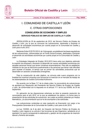 Boletín Oficial de Castilla y León

Núm. 187                          Jueves, 27 de septiembre de 2012                         Pág. 58609


                    I. COMUNIDAD DE CASTILLA Y LEÓN
                              C. OTRAS DISPOSICIONES
                          CONSEJERÍA DE ECONOMÍA Y EMPLEO
                   SERVICIO PÚBLICO DE EMPLEO DE CASTILLA Y LEÓN

             RESOLUCIÓN de 20 de septiembre de 2012, del Servicio Público de Empleo de
       Castilla y León, por la que se convocan las subvenciones, destinadas a fomentar el
       desarrollo de actividades económicas por cuenta propia en la Comunidad de Castilla y
       León para el año 2012.

             Mediante Orden EYE/701/2012, de 14 de agosto, se establecen las bases reguladoras
       de las subvenciones, cofinanciadas por el Fondo Social Europeo, destinadas a fomentar
       el desarrollo de actividades económicas por cuenta propia en la Comunidad de Castilla y
       León.

             La Estrategia Integrada de Empleo 2012-2015 tiene entre sus objetivos estimular
       la creación de empresas y favorecer el desarrollo de nuevas actividades económicas por
       aquellas personas físicas que tienen iniciativas emprendedoras. Para ello se establecen
       medidas en las que se discrimina positivamente a las personas que tienen más dificultad
       para acceder al empleo, al tiempo que se priman las actividades productivas que se
       desarrollen en sectores considerados emergentes.

              Para la consecución de este objetivo, se convoca este nuevo programa con la
       finalidad de incentivar proyectos que favorezcan la inserción en el mercado de trabajo de
       los desempleados de nuestra Comunidad Autónoma.

             De acuerdo con la Base 11.ª de la citada orden, la convocatoria de subvenciones
       se aprobará por Resolución del Presidente del Servicio Público de Empleo de Castilla
       y León, de conformidad con lo dispuesto en el artículo 17.1 de la Ley 5/2008, de 25 de
       septiembre.

            En aplicación de las disposiciones anteriores se dicta la presente resolución de
       convocatoria para el año 2012, en la que se establecen los plazos y la forma para la
       presentación de las solicitudes de subvención, las cuales se podrán presentar por medios
       telemáticos, y la documentación que se ha de acompañar a las solicitudes.

            Las subvenciones contenidas en esta resolución se financiarán con cargo a los
       Presupuestos Generales de la Comunidad de Castilla y León para el año 2012.

             La Ley 10/2003, de 8 de abril, de Creación del Servicio Público de Empleo de
       Castilla y León regula en su artículo 4 las funciones de ese Organismo, señalando en el
       apartado 2.a) que le corresponde la elaboración y gestión de los programas de inserción
       laboral y fomento del empleo.




 CV: BOCYL-D-27092012-8
 