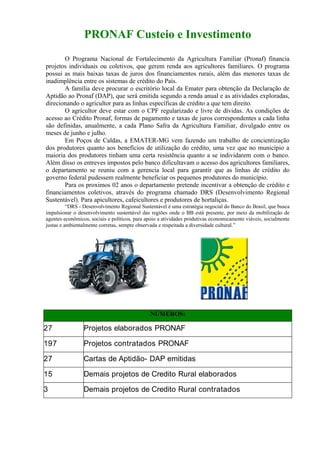 PRONAF Custeio e Investimento
       O Programa Nacional de Fortalecimento da Agricultura Familiar (Pronaf) financia
projetos individuais ou coletivos, que gerem renda aos agricultores familiares. O programa
possui as mais baixas taxas de juros dos financiamentos rurais, além das menores taxas de
inadimplência entre os sistemas de crédito do País.
       A família deve procurar o escritório local da Emater para obtenção da Declaração de
Aptidão ao Pronaf (DAP), que será emitida segundo a renda anual e as atividades exploradas,
direcionando o agricultor para as linhas específicas de crédito a que tem direito.
       O agricultor deve estar com o CPF regularizado e livre de dívidas. As condições de
acesso ao Crédito Pronaf, formas de pagamento e taxas de juros correspondentes a cada linha
são definidas, anualmente, a cada Plano Safra da Agricultura Familiar, divulgado entre os
meses de junho e julho.
       Em Poços de Caldas, a EMATER-MG vem fazendo um trabalho de concientização
dos produtores quanto aos benefícios de utilização do crédito, uma vez que no município a
maioria dos produtores tinham uma certa resistência quanto a se individarem com o banco.
Além disso os entreves impostos pelo banco dificultavam o acesso dos agricultores familiares,
o departamento se reuniu com a gerencia local para garantir que as linhas de crédito do
governo federal pudessem realmente beneficiar os pequenos produtores do município.
       Para os proximos 02 anos o departamento pretende incentivar a obtenção de crédito e
financiamentos coletivos, através do programa chamado DRS (Desenvolvimento Regional
Sustentável). Para apicultores, cafeicultores e produtores de hortaliças.
          “DRS - Desenvolvimento Regional Sustentável é uma estratégia negocial do Banco do Brasil, que busca
impulsionar o desenvolvimento sustentável das regiões onde o BB está presente, por meio da mobilização de
agentes econômicos, sociais e políticos, para apoio a atividades produtivas economicamente viáveis, socialmente
justas e ambientalmente corretas, sempre observada e respeitada a diversidade cultural.”




                                               NÚMEROS:

27               Projetos elaborados PRONAF

197              Projetos contratados PRONAF

27               Cartas de Aptidão- DAP emitidas

15               Demais projetos de Credito Rural elaborados

3                Demais projetos de Credito Rural contratados
 