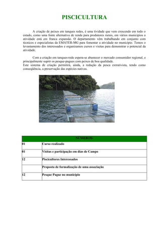 PISCICULTURA

       A criação de peixes em tanques redes, é uma tividade que vem crescendo em todo o
estado, como uma fonte alternativa de renda para produtores rurais, em vários municipios a
atividade está em franca expansão. O departamento vêm trabalhando em conjunto com
técnicos e especialistas da EMATER-MG para fomentar a atividade no município. Temos o
levantamento dos interessados e organizamos cursos e visitas para demonstrar o potencial da
atividade.

       Com a criação em tanques-rede espera-se abastecer o mercado consumidor regional, e
principalmente suprir os pesque-pagues com peixes de boa qualidade.
Este sistema de criação permitirá, ainda, a redução da pesca extrativista, tendo como
conseqüência, a preservação das espécies nativas.




                                      NÚMEROS:
01            Curso realizado

01            Visitas e participação em dias de Campo

12            Piscicultores Interessados

              Proposta de formalização de uma associação

12            Pesque Pague no municipio
 