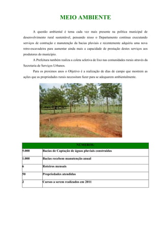 MEIO AMBIENTE

        A questão ambiental é tema cada vez mais presente na política municipal de
desenvolvimento rural sustentável, pensando nisso o Departamento continua executando
serviços de contrução e manutenção da bacias pluviais e recentemente adquiriu uma nova
retro-escavadeira para aumentar ainda mais a capacidade de prestação destes serviços aos
produtores do município.
        A Prefeitura também realiza a coleta seletiva de lixo nas comunidades rurais através da
Secretaria de Serviços Urbanos.
        Para os proximos anos o Objetivo é a realização de dias de campo que mostrem as
ações que as propriedades rurais necessitam fazer para se adequarem ambientalmente.




                                         NÚMEROS:
5.000          Bacias de Captação de águas pluviais construidas

1.000          Bacias recebem manutenção anual

6              Roteiros mensais

50             Propriedades atendidas

2              Cursos a serem realizados em 2011
 