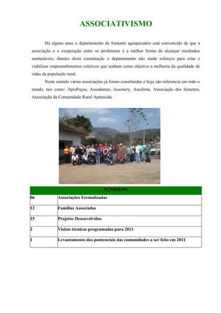 ASSOCIATIVISMO

       Há alguns anos o departamento de fomento agropecuário está convencido de que a
associação e a cooperação entre os produtores é a melhor forma de alcançar resultados
sustnetáveis, diantes desta constatação o departamento não mede esforços para criar e
viabilizar empreendimentos coletivos que tenham como objetivo a melhoria da qualidade de
vidas da população rural.
       Neste sentido várias associações já foram constituidas e hoje são referencia em todo o
estado, tais como: ApisPoços, Assodantas, Assonery, Assolima, Associação dos feirantes,
Associação da Comunidade Rural Aparecida.




                                       NÚMEROS:
06            Associações Formalizadas

12            Familias Associadas

15            Projetos Desenvolvidos

2             Visitas técnicas programadas para 2011

1             Levantamento dos pontenciais das comunidades a ser feito em 2011
 
