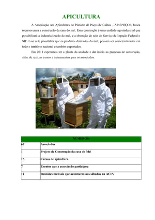 APICULTURA
       A Associação dos Apicultores do Planalto de Poços de Caldas – APISPOÇOS, busca
recursos para a construção da casa do mel. Essa construção é uma unidade agroindustrial que
possibilitará a industrialização do mel, e a obtenção do selo do Serviço de Inpeção Federal o
SIF. Esse selo possibilita que os produtos derivados do mel, possam ser comercializados em
todo o território nacional e também exportados.
       Em 2011 esperamos ter a planta da unidade e dar inicio ao processo de construção,
além de realizar cursos e treinamentos para os associados.




                                        NÚMEROS:
60            Associados

1             Projeto de Construção da casa do Mel

15            Cursos de apicultura

7             Eventos que a associação participou

12            Reuniões mensais que acontecem aos sábados na ACIA
 