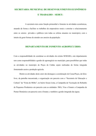 SECRETARIA MUNICIPAL DE DESENVOLVIMENTO ECONÔMICO

                              E TRABALHO – SEDET:



              A secretaria tem como função primordial o fomento às atividades econômicas,

atuando de forma a facilitar os trabalhos de empresários rurais e estreitar o relacionamento

entre os setores privados e públicos (em todas as esferas atuantes no município), com o

intuito de gerar formas de atender aos anseios da população.



               DEPARTAMENTO DE FOMENTO AGROPECUÁRIO:



Com a responsabilidade de coordenar as atividades da extinta SEMARA, este departamento

tem como responsabilidade a gestão do agronegócio no município, para possibilitar que todas

as atividades no município de Poços de Caldas sejam realizadas de forma integrada

fomentando assim a produção agrícola.

       Dentre as atividades deste setor são destaques a coordenação do Ceasa/Poços, da feira-

livre, da patrulha mecanizada, a organização em parceria com a “Secretaria de Educação e

Cultura” da “Festa do Milho”, no bairro Souza Lima, a Campanha de Vacinação do Rebanho

de Pequenos Produtores em parceria com as entidades: IMA, Visa e Emater a Campanha de

Pomar Doméstico em parceria com a Emater, e também a gestão integrada das águas.
 