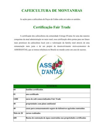 CAFEICULTURA DE MONTANHAS

        As ações para a cafeicultura de Poços de Caldas estão em todos os sentidos.



                        Certificação Fair Trade

        A certificação dos cafeicultores da comunidade Córrego D’antas foi uma das maiores
conquistas da atual administração no meio rural, essa certificação abriu portas para um futuro
mais promissor da cafeicultura local com a valorização da familia rural através de uma
remuneração mais justa e de um projeto de desenvolvimento sócio-economico da
ASSODANTAS, que se tornou referência no Brasile no mundo como um caso de sucesso.




                                        NÚMEROS:
60             familias certificadas

01             ano certificado

3.000          sacos de café comercializados Fair Trade

40             propriedades com plano ambiental

40             casas para armazenamento seguro de defensivos agrícolas contruidas

Mais de 20     cursos realizados

600            Bacias de contenção de água construidas nas propriedades certificadas
 