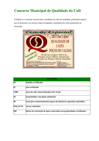 Concurso Municipal de Qualidade do Café

O Objetivo é contiunar incentivando a produção de cafés de qualidade, premiando aqueles
que se destacam e ao mesmo tempo divulgando a qualidade dos cafés produzidos no
município.




                                      NÚMEROS:
60            familias certificadas

01            ano certificado

3.000         sacos de café comercializados Fair Trade

40            propriedades com plano ambiental

40            casas para armazenamento seguro de defensivos agrícolas contruidas

Mais de 20    cursos realizados

600           Bacias de contenção de água construidas nas propriedades certificadas
 