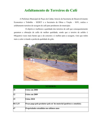 Asfaltamento de Terreiros de Café

          A Prefeitura Municipal de Poços de Caldas Através da Secretaria de Desenvolvimento
Economico e Trabalho – SEDET e a Secretaria de Obras e Viação – SOV, realiza o
asfaltamento terreiros de secagem de café para produtores do municipio.
                O objetivo é melhorar a qualidade dos terreiros de café que consequentemente
garantem a obtenção de cafés de melhor qualidade, sendo que o terreiro de asfalto é
04(quatro) vezes mais barato que o de concreto e é melhor para a secagem, visto que retêm
mais o calor evitando a perda da qualidade do grão.




                                         NÚMEROS:
20              Feitos em 2008

12              Feitos em 2009

15              Feitos 2010

R$ 3,15         Preço pago pelo produtor pelo m² do material (pedrisco e emulsão)

47              Propriedades atendidas nos ultimos anos
 
