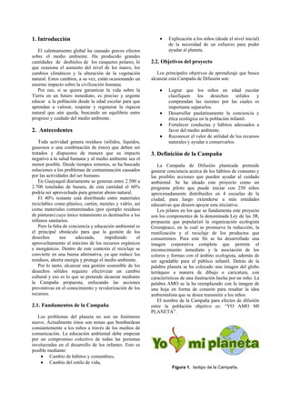 1. Introducción                                                •    Explicación a los niños (desde el nivel inicial)
                                                                    de la necesidad de un esfuerzo para poder
   El calentamiento global ha causado graves efectos                ayudar al planeta.
sobre el medio ambiente. Ha producido grandes
cantidades de deshielos de los casquetes polares, lo       2.2. Objetivos del proyecto
que ocasiona el aumento del nivel de los mares, los
cambios climáticos y la alteración de la vegetación           Los principales objetivos de aprendizaje que busca
natural. Estos cambios, a su vez, están ocasionando un     alcanzar esta Campaña de Difusión son:
enorme impacto sobre la civilización humana.
   Por eso, si se quiere garantizar la vida sobre la           •    Lograr que los niños en edad escolar
Tierra en un futuro inmediato, es preciso y urgente                 clasifiquen los desechos sólidos y
educar a la población desde la edad escolar para que                comprendan las razones por las cuales es
aprendan a valorar, respetar y regenerar la riqueza                 importante separarlos.
natural que aún queda, buscando un equilibrio entre            •    Desarrollar paulatinamente la conciencia y
progreso y cuidado del medio ambiente.                              ética ecológica en la población infantil.
                                                               •    Fortalecer conductas y hábitos adecuados a
2. Antecedentes                                                     favor del medio ambiente.
                                                               •    Reconocer el valor de utilidad de los recursos
    Toda actividad genera residuos (sólidos, líquidos,              naturales y ayudar a conservarlos.
gaseosos o una combinación de éstos) que deben ser
tratados y dispuestos de manera que su impacto             3. Definición de la Campaña
negativo a la salud humana y al medio ambiente sea el
menor posible. Desde tiempos remotos, se ha buscado           La Campaña de Difusión planteada pretende
soluciones a los problemas de contaminación causados       generar conciencia acerca de los hábitos de consumo y
por las actividades del ser humano.                        las posibles acciones que pueden ayudar al cuidado
    En Guayaquil diariamente se generan entre 2.500 a      ambiental. Se ha ideado este proyecto como un
2.700 toneladas de basura, de esta cantidad el 60%         programa piloto que puede iniciar con 250 niños
podría ser aprovechado para generar abono natural.         aproximadamente distribuidos en 4 escuelas de la
    El 40% restante está distribuido entre materiales      ciudad, para luego extenderse a más entidades
reciclables como plástico, cartón, metales y vidrio, así   educativas que deseen apoyar esta iniciativa.
como materiales contaminados (por ejemplo residuos            Los pilares en los que se fundamenta este proyecto
de pinturas) cuyo único tratamiento es destinarlos a los   son los componentes de la denominada Ley de las 3R,
rellenos sanitarios.                                       propuesta que popularizó la organización ecologista
    Pero la falta de conciencia y educación ambiental es   Greenpeace, en la cual se promueve la reducción, la
el principal obstáculo para que la gestión de los          reutilización y el reciclaje de los productos que
desechos        sea     adecuada,     impidiendo      el   consumimos. Para este fin se ha desarrollado una
aprovechamiento al máximo de los recursos orgánicos        imagen corporativa completa que permite el
e inorgánicos. Dentro de este contexto el reciclaje se     reconocimiento inmediato y la asociación de los
convierte en una buena alternativa, ya que reduce los      colores y formas con el ámbito ecologista, además de
residuos, ahorra energía y protege el medio ambiente.      ser agradable para el público infantil. Detrás de la
    Por lo tanto, alcanzar una gestión sostenible de los   palabra planeta se ha colocado una imagen del globo
desechos sólidos requiere efectivizar un cambio            terráqueo a manera de dibujo o caricatura, con
cultural y eso es lo que se pretende alcanzar mediante     características de una ilustración hecha por un niño. La
la Campaña propuesta, enfocando las acciones               palabra AMO se la ha reemplazado con la imagen de
preventivas en el conocimiento y revalorización de los     una hoja en forma de corazón para resaltar la idea
recursos.                                                  ambientalista que se desea transmitir a los niños.
                                                              El nombre de la Campaña para efectos de difusión
2.1. Fundamentos de la Campaña                             entre la población objetivo es: “YO AMO MI
                                                           PLANETA”.
   Los problemas del planeta no son un fenómeno
nuevo. Actualmente éstos son temas que bombardean
constantemente a los niños a través de los medios de
comunicación. La educación ambiental debe empezar
por un compromiso colectivo de todas las personas
involucradas en el desarrollo de los infantes. Esto es
posible mediante:
    • Cambio de hábitos y costumbres,
    • Cambio del estilo de vida,
                                                                     Figura 1. Isotipo de la Campaña.
 