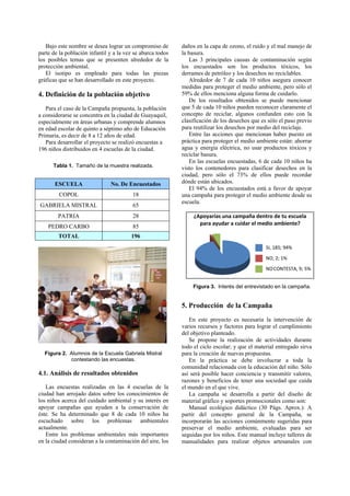 Bajo este nombre se desea lograr un compromiso de        daños en la capa de ozono, el ruido y el mal manejo de
parte de la población infantil y a la vez se abarca todos   la basura.
los posibles temas que se presenten alrededor de la            Las 3 principales causas de contaminación según
protección ambiental.                                       los encuestados son los productos tóxicos, los
   El isotipo es empleado para todas las piezas             derrames de petróleo y los desechos no reciclables.
gráficas que se han desarrollado en este proyecto.             Alrededor de 7 de cada 10 niños asegura conocer
                                                            medidas para proteger el medio ambiente, pero sólo el
4. Definición de la población objetivo                      59% de ellos menciona alguna forma de cuidarlo.
                                                               De los resultados obtenidos se puede mencionar
   Para el caso de la Campaña propuesta, la población       que 5 de cada 10 niños pueden reconocer claramente el
a considerarse se concentra en la ciudad de Guayaquil,      concepto de reciclar, algunos confunden esto con la
especialmente en áreas urbanas y comprende alumnos          clasificación de los desechos que es sólo el paso previo
en edad escolar de quinto a séptimo año de Educación        para reutilizar los desechos por medio del reciclaje.
Primaria, es decir de 8 a 12 años de edad.                     Entre las acciones que mencionan haber puesto en
   Para desarrollar el proyecto se realizó encuestas a      práctica para proteger el medio ambiente están: ahorrar
196 niños distribuidos en 4 escuelas de la ciudad.          agua y energía eléctrica, no usar productos tóxicos y
                                                            reciclar basura.
                                                               En las escuelas encuestadas, 6 de cada 10 niños ha
      Tabla 1. Tamaño de la muestra realizada.              visto los contenedores para clasificar desechos en la
                                                            ciudad, pero sólo el 73% de ellos puede recordar
       ESCUELA                 No. De Encuestados           dónde están ubicados.
                                                               El 94% de los encuestados está a favor de apoyar
         COPOL                           18                 una campaña para proteger el medio ambiente desde su
                                                            escuela.
GABRIELA MISTRAL                         65
        PATRIA                           28                      ¿Apoyarías una campaña dentro de tu escuela 
                                                                   para ayudar a cuidar el medio ambiente?
    PEDRO CARBO                          85
        TOTAL                           196
                                                                                                SI, 185; 94%

                                                                                                NO, 2; 1% 

                                                                                                NO CONTESTA, 9; 5%


                                                                Figura 3. Interés del entrevistado en la campaña.


                                                            5. Producción de la Campaña
                                                               En este proyecto es necesaria la intervención de
                                                            varios recursos y factores para lograr el cumplimiento
                                                            del objetivo planteado.
                                                               Se propone la realización de actividades durante
                                                            todo el ciclo escolar; y que el material entregado sirva
  Figura 2. Alumnos de la Escuela Gabriela Mistral          para la creación de nuevas propuestas.
            contestando las encuestas.                         En la práctica se debe involucrar a toda la
                                                            comunidad relacionada con la educación del niño. Sólo
4.1. Análisis de resultados obtenidos                       así será posible hacer conciencia y transmitir valores,
                                                            razones y beneficios de tener una sociedad que cuida
   Las encuestas realizadas en las 4 escuelas de la         el mundo en el que vive.
ciudad han arrojado datos sobre los conocimientos de           La campaña se desarrolla a partir del diseño de
los niños acerca del cuidado ambiental y su interés en      material gráfico y soportes promocionales como son:
apoyar campañas que ayuden a la conservación de                Manual ecológico didáctico (30 Págs. Aprox.): A
éste. Se ha determinado que 8 de cada 10 niños ha           partir del concepto general de la Campaña, se
escuchado sobre los problemas ambientales                   incorporarán las acciones comúnmente sugeridas para
actualmente.                                                preservar el medio ambiente, evaluadas para ser
   Entre los problemas ambientales más importantes          seguidas por los niños. Este manual incluye talleres de
en la ciudad consideran a la contaminación del aire, los    manualidades para realizar objetos artesanales con
 