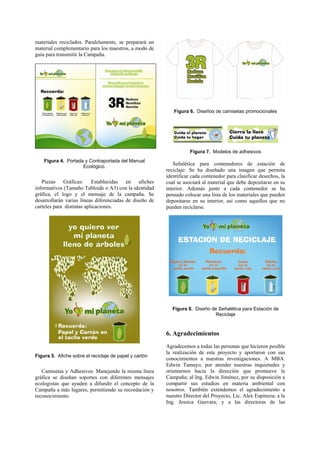 materiales reciclados. Paralelamente, se preparará un
material complementario para los maestros, a modo de
guía para transmitir la Campaña.




                                                            Figura 6. Diseños de camisetas promocionales




                                                                    Figura 7. Modelos de adhesivos
    Figura 4. Portada y Contraportada del Manual
                     Ecológico.
                                                            Señalética para contenedores de estación de
                                                         reciclaje: Se ha diseñado una imagen que permita
                                                         identificar cada contenedor para clasificar desechos, la
   Piezas Gráficas: Establecidas en afiches              cual se asociará al material que debe depositarse en su
informativos (Tamaño Tabloide o A3) con la identidad     interior. Además junto a cada contenedor se ha
gráfica, el logo y el mensaje de la campaña. Se          pensado colocar una lista de los materiales que pueden
desarrollarán varias líneas diferenciadas de diseño de   depositarse en su interior, así como aquellos que no
carteles para distintas aplicaciones.                    pueden reciclarse.




                                                           Figura 8. Diseño de Señalética para Estación de
                                                                             Reciclaje



                                                         6. Agradecimientos
                                                         Agradecemos a todas las personas que hicieron posible
                                                         la realización de este proyecto y aportaron con sus
Figura 5. Afiche sobre el reciclaje de papel y cartón
                                                         conocimientos a nuestras investigaciones. A MBA.
                                                         Edwin Tamayo, por atender nuestras inquietudes y
   Camisetas y Adhesivos: Manejando la misma línea       orientarnos hacia la dirección que promueve la
gráfica se diseñan soportes con diferentes mensajes      Campaña; al Ing. Edwin Jiménez, por su disposición a
ecologistas que ayuden a difundir el concepto de la      compartir sus estudios en materia ambiental con
Campaña a más lugares, permitiendo su recordación y      nosotros. También extendemos el agradecimiento a
reconocimiento.                                          nuestro Director del Proyecto, Lic. Alex Espinoza; a la
                                                         Ing. Jessica Guevara; y a las directoras de las
 