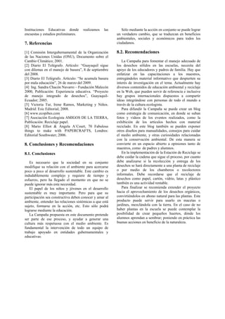 Instituciones Educativas donde        realizamos    las      Sólo mediante la acción en conjunto se puede lograr
encuestas y estudios preliminares.                        un verdadero cambio, que se traduzcan en beneficios
                                                          ambientales, sociales y económicos para todos los
7. Referencias                                            ciudadanos.

[1] Comisión Intergubernamental de la Organización        8.2. Recomendaciones
de las Naciones Unidas (ONU), Documento sobre el
Cambio Climático; 2001.                                      La Campaña para fomentar el manejo adecuado de
[2] Diario El Telégrafo. Artículo: “Guayaquil sigue       los desechos sólidos en las escuelas, necesita del
con dilemas en el manejo de basura”, 8 de septiembre      apoyo de los educadores y padres de familia. Hay que
del 2008.                                                 enfatizar en las capacitaciones a los maestros,
[3] Diario El Telégrafo. Artículo: “Se acumula basura     entregándoles material informativo que despierten su
por mala educación”, 26 de marzo del 2009.                interés de investigación en el tema. Actualmente hay
[4] Ing. Sandra Chacón Navarro – Fundación Malecón        diversos contenidos de educación ambiental y reciclaje
2000, Publicación: Experiencia educativa. “Proyecto       en la Web, que pueden servir de referencia e inclusive
de manejo integrado de desechos”, Guayaquil-              hay grupos internacionales dispuestos a compartir
Ecuador; 2005.                                            ideas integrándose con personas de todo el mundo a
[5] Victoria Tur, Irene Ramos, Marketing y Niños.         través de la cultura ecologista.
Madrid: Esic Editorial; 2008.                                Para difundir la Campaña se puede crear un blog
[6] www.ecopibes.com                                      como estrategia de comunicación, en donde se suban
[7] Asociación Ecologista AMIGOS DE LA TIERRA,            fotos y videos de los eventos realizados, como la
Publicación: Reciclaje papel.                             exhibición de los artículos hechos con material
[8] Mario Elliot & Angela A´Court, 70 Fabulous            reciclado. En este blog también se pueden exponer
things to make with PAPERCRAFTS, Londres:                 otros diseños para manualidades, consejos para cuidar
Editorial Southwater; 2006.                               el medio ambiente, y otras curiosidades relacionadas
                                                          con la conservación ambiental. De esta manera se
8. Conclusiones y Recomendaciones                         convierte en un espacio abierto a opiniones tanto de
                                                          maestros, como de padres y alumnos.
8.1. Conclusiones                                            En la implementación de la Estación de Reciclaje se
                                                          debe cuidar la cadena que sigue el proceso, por cuanto
   Es necesario que la sociedad en su conjunto            debe analizarse si la recolección y entrega de los
modifique su relación con el ambiente para acercarse      desechos se hará directamente a una planta de reciclaje
poco a poco al desarrollo sustentable. Este cambio es     o por medio de los chamberos o recolectores
indudablemente complejo y requiere de tiempo y            informales. Debe recordarse que el reciclaje de
esfuerzo, pero ha llegado el momento en que no se         desechos como papel, cartón, vidrio, latas y plástico
puede ignorar más esta necesidad.                         también es una actividad rentable.
   El papel de los niños y jóvenes en el desarrollo          Para finalizar se recomienda extender el proyecto
sustentable es muy importante. Pero para que su           hacia el aprovechamiento de los desechos orgánicos,
participación sea constructiva deben conocer y amar al    convirtiéndolos en abono natural para las plantas. Este
ambiente, entender las relaciones sistémicas a que está   producto puede servir para usarlo en macetas o
sujeto, formarse en la acción, etc. Esto sólo podrá       jardines, mezclándola con la tierra. En el caso de no
lograrse mediante la educación.                           haber plantas en la escuela se puede contemplar la
   La Campaña propuesta en este documento pretende        posibilidad de crear pequeños huertos, dónde los
ser parte de ese proceso, y ayudar a generar una          alumnos aprendan a sembrar; poniendo en práctica las
cultura más respetuosa con el medio ambiente. Es          buenas acciones en beneficio de la naturaleza.
fundamental la intervención de todo un equipo de
trabajo apoyado en entidades gubernamentales y
educativas.
 