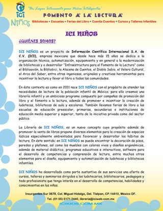 ICI NIÑOS
¿QUIÉNES SOMOS?

ICI NIÑOS es un proyecto de Información Científica Internacional S.A. de
C.V. (ICI), empresa mexicana que desde hace más 15 años se dedica a la
organización técnica, automatización, equipamiento y en general a la modernización
de bibliotecas y a desarrollar “Infraestructura para el Fomento de la Lectura” como
el Biblioavión, la Bibliobici, la Alacena de Cuentos, el Diablo Sabio, el Velero Cultural,
el Arca del Saber, entre otras ingeniosas, originales y creativas herramientas para
incentivar la lectura y llevar el libro a todos las comunidades.

En éste contexto es como en 2011 nace ICI NIÑOS con el propósito de atender las
necesidades de lectura de la población infantil de México; para ello creamos una
librería infantil y un ambicioso programa compuesto por campañas de promoción del
libro y el fomento a la lectura, además de promover e incentivar la creación de
ludotecas, bibliotecas de aula y escolares. También llevamos ferias de libro a las
escuelas de educación preescolar, primarias, secundarias e instituciones de
educación media superior y superior, tanto de la iniciativa privada como del sector
público.

La Librería de ICI NIÑOS, es un nuevo concepto cuyo propósito además de
promover la venta de libros propone diversos elementos para la creación de espacios
lúdicos especialmente ambientados para favorecer y desarrollar los hábitos de
lectura. En éste sentido; en ICI NIÑOS se puede encontrar la decoración de pisos,
paredes y plafones, así como los muebles con colores vivos y diseños ergonómicos,
además de material didáctico, programas educativos e interactivos, software para
el desarrollo de competencias y comprensión de lectura, entre muchos otros
elementos para el diseño, equipamiento y automatización de ludotecas y bibliotecas
infantiles.

ICI NIÑOS ha desarrollado como parte sustantiva de sus servicios una oferta de
cursos, talleres y seminarios dirigidos a los ludotecarios, bibliotecarios, pedagogos y
todo profesionista que tenga interés en el desarrollo de competencias, habilidades y
conocimientos en los niños.
 