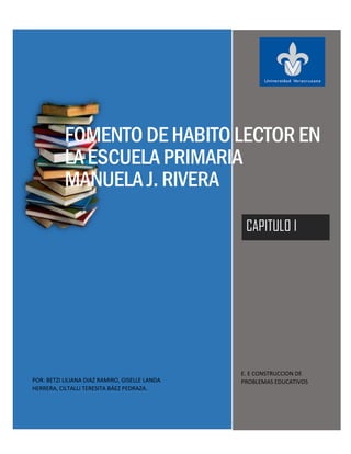 FOMENTO DE HABITO LECTOR EN
LA ESCUELA PRIMARIA
MANUELA J. RIVERA
CAPITULO I
POR: BETZI LILIANA DIAZ RAMIRO, GISELLE LANDA
HERRERA, CILTALLI TERESITA BÁEZ PEDRAZA.
E. E CONSTRUCCION DE
PROBLEMAS EDUCATIVOS
 