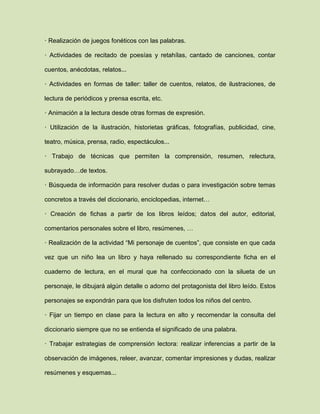 · Realización de juegos fonéticos con las palabras.
· Actividades de recitado de poesías y retahílas, cantado de canciones, contar
cuentos, anécdotas, relatos...
· Actividades en formas de taller: taller de cuentos, relatos, de ilustraciones, de
lectura de periódicos y prensa escrita, etc.
· Animación a la lectura desde otras formas de expresión.
· Utilización de la ilustración, historietas gráficas, fotografías, publicidad, cine,
teatro, música, prensa, radio, espectáculos...
· Trabajo de técnicas que permiten la comprensión, resumen, relectura,
subrayado…de textos.
· Búsqueda de información para resolver dudas o para investigación sobre temas
concretos a través del diccionario, enciclopedias, internet…
· Creación de fichas a partir de los libros leídos; datos del autor, editorial,
comentarios personales sobre el libro, resúmenes, …
· Realización de la actividad “Mi personaje de cuentos”, que consiste en que cada
vez que un niño lea un libro y haya rellenado su correspondiente ficha en el
cuaderno de lectura, en el mural que ha confeccionado con la silueta de un
personaje, le dibujará algún detalle o adorno del protagonista del libro leído. Estos
personajes se expondrán para que los disfruten todos los niños del centro.
· Fijar un tiempo en clase para la lectura en alto y recomendar la consulta del
diccionario siempre que no se entienda el significado de una palabra.
· Trabajar estrategias de comprensión lectora: realizar inferencias a partir de la
observación de imágenes, releer, avanzar, comentar impresiones y dudas, realizar
resúmenes y esquemas...
 
