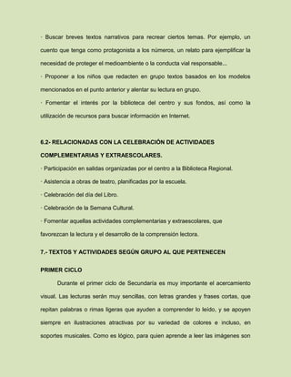· Buscar breves textos narrativos para recrear ciertos temas. Por ejemplo, un
cuento que tenga como protagonista a los números, un relato para ejemplificar la
necesidad de proteger el medioambiente o la conducta vial responsable...
· Proponer a los niños que redacten en grupo textos basados en los modelos
mencionados en el punto anterior y alentar su lectura en grupo.
· Fomentar el interés por la biblioteca del centro y sus fondos, así como la
utilización de recursos para buscar información en Internet.
6.2- RELACIONADAS CON LA CELEBRACIÓN DE ACTIVIDADES
COMPLEMENTARIAS Y EXTRAESCOLARES.
· Participación en salidas organizadas por el centro a la Biblioteca Regional.
· Asistencia a obras de teatro, planificadas por la escuela.
· Celebración del día del Libro.
· Celebración de la Semana Cultural.
· Fomentar aquellas actividades complementarias y extraescolares, que
favorezcan la lectura y el desarrollo de la comprensión lectora.
7.- TEXTOS Y ACTIVIDADES SEGÚN GRUPO AL QUE PERTENECEN
PRIMER CICLO
Durante el primer ciclo de Secundaría es muy importante el acercamiento
visual. Las lecturas serán muy sencillas, con letras grandes y frases cortas, que
repitan palabras o rimas ligeras que ayuden a comprender lo leído, y se apoyen
siempre en ilustraciones atractivas por su variedad de colores e incluso, en
soportes musicales. Como es lógico, para quien aprende a leer las imágenes son
 