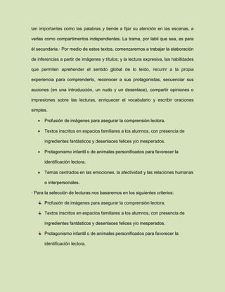 tan importantes como las palabras y tiende a fijar su atención en las escenas, a
verlas como compartimentos independientes. La trama, por lábil que sea, es para
él secundaria.· Por medio de estos textos, comenzaremos a trabajar la elaboración
de inferencias a partir de imágenes y títulos; y la lectura expresiva, las habilidades
que permiten aprehender el sentido global de lo leído, recurrir a la propia
experiencia para comprenderlo, reconocer a sus protagonistas, secuenciar sus
acciones (en una introducción, un nudo y un desenlace), compartir opiniones o
impresiones sobre las lecturas, enriquecer el vocabulario y escribir oraciones
simples.
 Profusión de imágenes para asegurar la comprensión lectora.
 Textos inscritos en espacios familiares a los alumnos, con presencia de
ingredientes fantásticos y desenlaces felices y/o inesperados.
 Protagonismo infantil o de animales personificados para favorecer la
identificación lectora.
 Temas centrados en las emociones, la afectividad y las relaciones humanas
o interpersonales.
· Para la selección de lecturas nos basaremos en los siguientes criterios:
Profusión de imágenes para asegurar la comprensión lectora.
Textos inscritos en espacios familiares a los alumnos, con presencia de
ingredientes fantásticos y desenlaces felices y/o inesperados.
Protagonismo infantil o de animales personificados para favorecer la
identificación lectora.
 