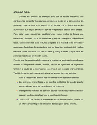 SEGUNDO CICLO
Cuando los jovenes se manejen bien con la lectura mecánica, nos
plantearemos consolidar los recursos asimilados e incidir en la comprensiva. Un
paso que podemos situar en el segundo ciclo, siempre que no descuidemos a los
alumnos que aún tengan dificultades con las competencias básicas antes citadas.
Para paliar estas situaciones, estableceremos varios niveles de lectura que
contemplen diferentes ritmos de aprendizaje y permitan una óptima progresión de
todos. Seleccionaremos tanto lecturas apegadas a la realidad como leyendas y
narraciones fantásticas. Su acción tiene que ser dinámica, su sintaxis ágil y deben
combinar partes narrativas con descripciones y diálogos breves porque serán los
primeros modelos de producción escrita.
En esta fase, la consulta del diccionario y la práctica de técnicas elementales que
faciliten la comprensión (releer, avanzar, deducir el significado de fragmentos
“difíciles” a través de la interrelación con otros...) son recursos imprescindibles.
También lo son las lecturas dramatizadas y las representaciones teatrales.
Para la selección de lecturas nos basaremos en los siguientes criterios:
Los universos maravillosos y los cuentos fantásticos del acerbo popular
enmarcados en espacios naturales son los preferidos.
Protagonismo de niños, así como de objetos y animales personificados que
superan conflictos para favorecer la identificación lectora.
Junto a la ficción fantástica aparecen los textos de corte realista o social por
un interés creciente por las relaciones de los sujetos por su entorno.
 