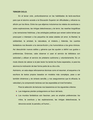 TERCER CICLO.
En el tercer ciclo, profundizaremos en las habilidades de lecto-escritura
para que el alumno acceda a la Educación Superior sin dificultades y refuerce su
afición por los libros. Entre los que elijamos incluiremos los relatos de aventuras o
sobre exploraciones, las intrigas detectivescas y de terror, las reseñas biográficas
y las narraciones históricas, y las antologías poéticas que versen sobre temas que
preocupen o interesen a los pequeños de estas edades (el amor, la libertad, la
solidaridad, la amistad, la naturaleza, el misterio...) Además, los cuentos
fantásticos nos llevarán a la ciencia-ficción y los humorísticos a los giros irónicos.
Así descubrirán nuevos estilos y géneros que les ayuden a definir sus gustos o
preferencias. Entonces, cabe observar si usan el servicio de biblioteca con
asiduidad y utilizan el servicio de préstamo autónoma y voluntariamente. Es un
modo directo de valorar si el plan lector ha tenido los frutos esperados, si para los
alumnos la motivación de leer forma parte de su día a día.
Asimismo, en esta etapa reforzaremos técnicas como el resumen, el esquema o la
escritura de textos propios basados en modelos más complejos, pese a ser
también dinámicos y de sintaxis sencilla, y nos aseguraremos que la eficacia, la
velocidad y la comprensión lectoras son las esperables al nivel formativo.
Para la selección de lecturas nos basaremos en los siguientes criterios:
Las imágenes pierden protagonismo en favor del texto.
Los mundos fantásticos aún fascinan, pero se amplían preferencias: los
mitos, la aventura y las exploraciones, las intrigas detectivescas, la
denuncia social, la parodia y el humor...
 