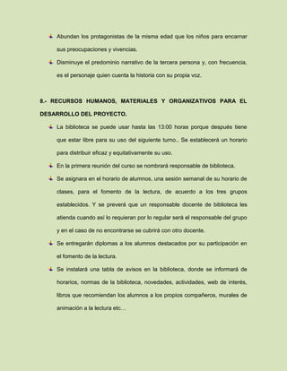 Abundan los protagonistas de la misma edad que los niños para encarnar
sus preocupaciones y vivencias.
Disminuye el predominio narrativo de la tercera persona y, con frecuencia,
es el personaje quien cuenta la historia con su propia voz.
8.- RECURSOS HUMANOS, MATERIALES Y ORGANIZATIVOS PARA EL
DESARROLLO DEL PROYECTO.
La biblioteca se puede usar hasta las 13:00 horas porque después tiene
que estar libre para su uso del siguiente turno.. Se establecerá un horario
para distribuir eficaz y equitativamente su uso.
En la primera reunión del curso se nombrará responsable de biblioteca.
Se asignara en el horario de alumnos, una sesión semanal de su horario de
clases, para el fomento de la lectura, de acuerdo a los tres grupos
establecidos. Y se preverá que un responsable docente de biblioteca les
atienda cuando así lo requieran por lo regular será el responsable del grupo
y en el caso de no encontrarse se cubrirá con otro docente.
Se entregarán diplomas a los alumnos destacados por su participación en
el fomento de la lectura.
Se instalará una tabla de avisos en la biblioteca, donde se informará de
horarios, normas de la biblioteca, novedades, actividades, web de interés,
libros que recomiendan los alumnos a los propios compañeros, murales de
animación a la lectura etc…
 