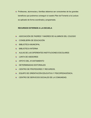 Profesores, alumnos/as y familias debemos ser conscientes de los grandes
beneficios que podremos conseguir si nuestro Plan de Fomento a la Lectura
es aplicado de forma coordinada y programada.
RECURSOS EXTERNOS A LA ESCUELA
· ASOCIACIÓN DE PADRES Y MADRES DE ALUMNOS DEL COLEGIO
· CONSEJERÍA DE EDUCACIÓN
· BIBLIOTECA MUNICIPAL
· BIBLIOTECA INTERNA
AULAS DE LAS DIFERENTES INSTITUCIONES ESCOLARES
· JUNTA DE ASESORES
· APOYO DEL AYUNTAMIENTO
· DETERMINADAS EDITORIALES
· CENTRO DE PROFESORES Y RECURSOS.
· EQUIPO DE ORIENTACIÓN EDUCATIVA Y PSICOPEDAGÓGICA.
· CENTRO DE SERVICIOS SOCIALES DE LA COMUNIDAD.
 