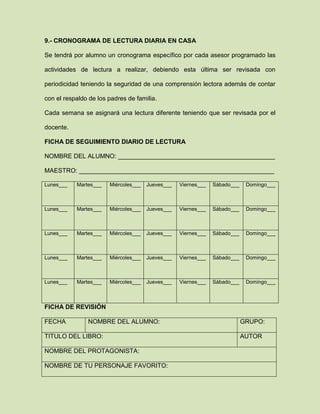 9.- CRONOGRAMA DE LECTURA DIARIA EN CASA
Se tendrá por alumno un cronograma específico por cada asesor programado las
actividades de lectura a realizar, debiendo esta última ser revisada con
periodicidad teniendo la seguridad de una comprensión lectora además de contar
con el respaldo de los padres de familia.
Cada semana se asignará una lectura diferente teniendo que ser revisada por el
docente.
FICHA DE SEGUIMIENTO DIARIO DE LECTURA
NOMBRE DEL ALUMNO: _____________________________________________
MAESTRO: ________________________________________________________
Lunes___ Martes___ Miércoles___ Jueves___ Viernes___ Sábado___ Domingo___
Lunes___ Martes___ Miércoles___ Jueves___ Viernes___ Sábado___ Domingo___
Lunes___ Martes___ Miércoles___ Jueves___ Viernes___ Sábado___ Domingo___
Lunes___ Martes___ Miércoles___ Jueves___ Viernes___ Sábado___ Domingo___
Lunes___ Martes___ Miércoles___ Jueves___ Viernes___ Sábado___ Domingo___
FICHA DE REVISIÓN
FECHA NOMBRE DEL ALUMNO: GRUPO:
TITULO DEL LIBRO: AUTOR
NOMBRE DEL PROTAGONISTA:
NOMBRE DE TU PERSONAJE FAVORITO:
 
