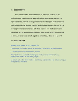 11.- SEGUIMIENTO
Una vez realizados los cuestionarios de detección además de las
evaluaciones a los alumnos de la escuela telesecundaria se procederá a la
reproducción del proyecto en conjunto con los maestros pero ahora enfocados
hacia los alumnos de primaria, quienes serán en este caso los alumnos de los
nuevos promotores de fomento a la lectura, creando con ello la cultura en la
comunidad de La Laja Municipio de Mixtlán, Jalisco de la lectura en los centros
escolares, involucrando con ello a padres de familia y población en general.
12.- BIBLIOGRAFÍA
Bibliotecas escolares, lectura y educación.
Cómo contar un cuento. Manual de iniciación a la escritura de relato infantil.
La animación a la lectura entre los jóvenes.
Taller de lectura: el método. Estrategias creativas para motivar a leer y
proporcionar modos de leer más y mejor.
La lectura y la vida. Como incitar a los niños y adolescentes a la lectura: una guía
para padres y maestros.
 
