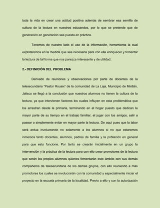 toda la vida en crear una actitud positiva además de sembrar esa semilla de
cultura de la lectura en nuestros educandos, por lo que se pretende que de
generación en generación sea puesta en práctica.
Tenemos de nuestro lado el uso de la información, herramienta la cual
explotaremos en la medida que sea necesaria para con ella enriquecer y fomentar
la lectura de tal forma que nos parezca interesante y de utilidad.
2.- DEFINICIÓN DEL PROBLEMA
Derivado de reuniones y observaciones por parte de docentes de la
telesecundaria “Pastor Rouaix” de la comunidad de La Laja, Municipio de Mixtlán,
Jalisco se llegó a la conclusión que nuestros alumnos no tienen la cultura de la
lectura, ya que intervienen factores los cuales influyen en esta problemática que
los arrastran desde la primaria, terminando en el hogar puesto que dedican la
mayor parte de su tiempo en el trabajo familiar, el jugar con los amigos, salir a
pasear o simplemente evitar en mayor parte la lectura. De aquí pues que la labor
será ardua involucrando no solamente a los alumnos si no que estaremos
inmersos tanto docentes, alumnos, padres de familia y la población en general
para que esto funcione. Por tanto se crearán inicialmente en un grupo la
intervención y la práctica de la lectura para con ello crear promotores de la lectura
que serán los propios alumnos quienes fomentarán este ámbito con sus demás
compañeros de telesecundaria de los demás grupos, con ello reuniendo a más
promotores los cuales se involucrarán con la comunidad y especialmente iniciar el
proyecto en la escuela primaria de la localidad. Previo a ello y con la autorización
 