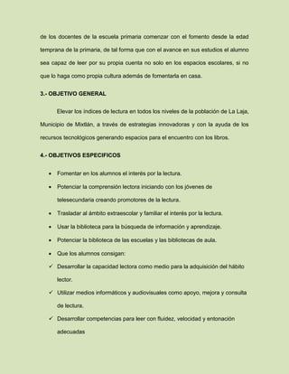 de los docentes de la escuela primaria comenzar con el fomento desde la edad
temprana de la primaria, de tal forma que con el avance en sus estudios el alumno
sea capaz de leer por su propia cuenta no solo en los espacios escolares, si no
que lo haga como propia cultura además de fomentarla en casa.
3.- OBJETIVO GENERAL
Elevar los índices de lectura en todos los niveles de la población de La Laja,
Municipio de Mixtlán, a través de estrategias innovadoras y con la ayuda de los
recursos tecnológicos generando espacios para el encuentro con los libros.
4.- OBJETIVOS ESPECIFICOS
 Fomentar en los alumnos el interés por la lectura.
 Potenciar la comprensión lectora iniciando con los jóvenes de
telesecundaria creando promotores de la lectura.
 Trasladar al ámbito extraescolar y familiar el interés por la lectura.
 Usar la biblioteca para la búsqueda de información y aprendizaje.
 Potenciar la biblioteca de las escuelas y las bibliotecas de aula.
 Que los alumnos consigan:
 Desarrollar la capacidad lectora como medio para la adquisición del hábito
lector.
 Utilizar medios informáticos y audiovisuales como apoyo, mejora y consulta
de lectura.
 Desarrollar competencias para leer con fluidez, velocidad y entonación
adecuadas
 