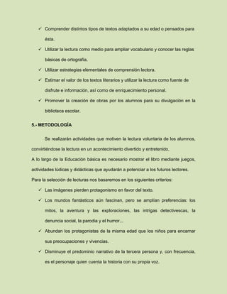  Comprender distintos tipos de textos adaptados a su edad o pensados para
ésta.
 Utilizar la lectura como medio para ampliar vocabulario y conocer las reglas
básicas de ortografía.
 Utilizar estrategias elementales de comprensión lectora.
 Estimar el valor de los textos literarios y utilizar la lectura como fuente de
disfrute e información, así como de enriquecimiento personal.
 Promover la creación de obras por los alumnos para su divulgación en la
biblioteca escolar.
5.- METODOLOGÍA
Se realizarán actividades que motiven la lectura voluntaria de los alumnos,
convirtiéndose la lectura en un acontecimiento divertido y entretenido.
A lo largo de la Educación básica es necesario mostrar el libro mediante juegos,
actividades lúdicas y didácticas que ayudarán a potenciar a los futuros lectores.
Para la selección de lecturas nos basaremos en los siguientes criterios:
 Las imágenes pierden protagonismo en favor del texto.
 Los mundos fantásticos aún fascinan, pero se amplían preferencias: los
mitos, la aventura y las exploraciones, las intrigas detectivescas, la
denuncia social, la parodia y el humor...
 Abundan los protagonistas de la misma edad que los niños para encarnar
sus preocupaciones y vivencias.
 Disminuye el predominio narrativo de la tercera persona y, con frecuencia,
es el personaje quien cuenta la historia con su propia voz.
 