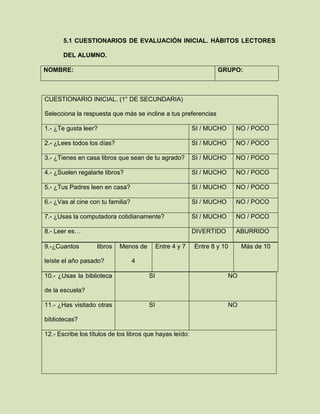 5.1 CUESTIONARIOS DE EVALUACIÓN INICIAL. HÁBITOS LECTORES
DEL ALUMNO.
NOMBRE: GRUPO:
CUESTIONARIO INICIAL. (1° DE SECUNDARIA)
Selecciona la respuesta que más se incline a tus preferencias
1.- ¿Te gusta leer? SI / MUCHO NO / POCO
2.- ¿Lees todos los días? SI / MUCHO NO / POCO
3.- ¿Tienes en casa libros que sean de tu agrado? SI / MUCHO NO / POCO
4.- ¿Suelen regalarte libros? SI / MUCHO NO / POCO
5.- ¿Tus Padres leen en casa? SI / MUCHO NO / POCO
6.- ¿Vas al cine con tu familia? SI / MUCHO NO / POCO
7.- ¿Usas la computadora cotidianamente? SI / MUCHO NO / POCO
8.- Leer es… DIVERTIDO ABURRIDO
10.- ¿Usas la biblioteca
de la escuela?
SI NO
11.- ¿Has visitado otras
bibliotecas?
SI NO
12.- Escribe los títulos de los libros que hayas leído:
9.-¿Cuantos libros
leíste el año pasado?
Menos de
4
Entre 4 y 7 Entre 8 y 10 Más de 10
 