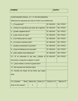 NOMBRE: GRUPO:
CUESTIONARIO INICIAL. (2° Y 3° DE SECUNDARIA)
Selecciona la respuesta que más se incline a tus preferencias
1.- ¿Te gusta leer? SI / MUCHO NO / POCO
2.- ¿Tienes en casa libros que sean de tu agrado? SI / MUCHO NO / POCO
3.- ¿Suelen regalarte libros? SI / MUCHO NO / POCO
4.- ¿Lees mucho en casa? SI / MUCHO NO / POCO
5.- ¿Tus Padres leen en casa? SI / MUCHO NO / POCO
6.- ¿Te anima tu familia a leer? SI / MUCHO NO / POCO
7.- ¿Sueles comprender lo que lees? SI / MUCHO NO / POCO
8.- ¿Usas la biblioteca de la escuela? SI / MUCHO NO / POCO
9.- ¿Has visitado otras bibliotecas? SI / MUCHO NO / POCO
10.- Si no entiendes lo que lees ¿Utilizas el
diccionario o preguntas a alguien tu duda?
SI / MUCHO NO / POCO
11.- ¿Qué revistas o comics te gustan leer?
12.- Me encantan las historias sobre
13.- Escribe los títulos de los libros que hayas
leído:
14.-¿Cuantos libros
leíste el año pasado?
Menos de
4
Entre 4 y 7 Entre 8 y 10 Más de 10
 