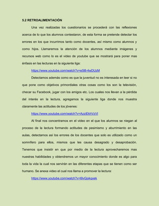 5.2 RETROALIMENTACIÓN
Una vez realizadas los cuestionarios se procederá con las reflexiones
acerca de lo que los alumnos contestaron, de esta forma se pretende detectar los
errores en los que incurrimos tanto como docentes, así mismo como alumnos y
como hijos. Llamaremos la atención de los alumnos mediante imágenes y
recursos web como lo es el video de youtube que se mostrará para poner mas
énfasis en las lecturas en la siguiente liga:
https://www.youtube.com/watch?v=e5l8-4wDUzM
Detectamos además como es que la juventud no es interesada en leer si no
que pone como objetivos primordiales otras cosas como los son la televisión,
checar su Facebook, jugar con los amigos etc. Los cuales nos llevan a la pérdida
del interés en la lectura, agregamos la siguiente liga donde nos muestra
claramente las actitudes de los jóvenes:
https://www.youtube.com/watch?v=AzziEkhVzVI
Al final nos concentramos en el video en el que los alumnos se niegan al
proceso de la lectura formando actitudes de pesimismo y aburrimiento en las
aulas, detectamos así los errores de los docentes que solo es utilizado como un
somnífero para ellos, mismos que les causa desagrado y desaprobación.
Tenemos que insistir en que por medio de la lectura aprovecharemos mas
nuestras habilidades y obtendremos un mayor conocimiento donde es algo para
toda la vida la cual nos servirán en las diferentes etapas que se tienen como ser
humano. Se anexa video el cual nos llama a promover la lectura:
https://www.youtube.com/watch?v=6lvGjxkqxek
 