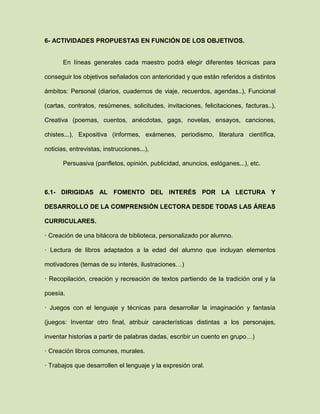 6- ACTIVIDADES PROPUESTAS EN FUNCIÓN DE LOS OBJETIVOS.
En líneas generales cada maestro podrá elegir diferentes técnicas para
conseguir los objetivos señalados con anterioridad y que están referidos a distintos
ámbitos: Personal (diarios, cuadernos de viaje, recuerdos, agendas..), Funcional
(cartas, contratos, resúmenes, solicitudes, invitaciones, felicitaciones, facturas..),
Creativa (poemas, cuentos, anécdotas, gags, novelas, ensayos, canciones,
chistes...), Expositiva (informes, exámenes, periodismo, literatura científica,
noticias, entrevistas, instrucciones...),
Persuasiva (panfletos, opinión, publicidad, anuncios, eslóganes...), etc.
6.1- DIRIGIDAS AL FOMENTO DEL INTERÉS POR LA LECTURA Y
DESARROLLO DE LA COMPRENSIÓN LECTORA DESDE TODAS LAS ÁREAS
CURRICULARES.
· Creación de una bitácora de biblioteca, personalizado por alumno.
· Lectura de libros adaptados a la edad del alumno que incluyan elementos
motivadores (temas de su interés, ilustraciones…)
· Recopilación, creación y recreación de textos partiendo de la tradición oral y la
poesía.
· Juegos con el lenguaje y técnicas para desarrollar la imaginación y fantasía
(juegos: Inventar otro final, atribuir características distintas a los personajes,
inventar historias a partir de palabras dadas, escribir un cuento en grupo…)
· Creación libros comunes, murales.
· Trabajos que desarrollen el lenguaje y la expresión oral.
 
