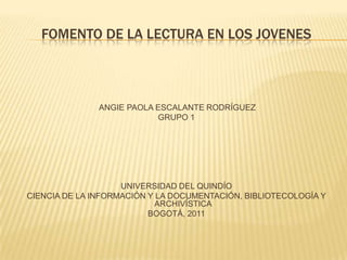 FOMENTO DE LA LECTURA EN LOS JOVENES



               ANGIE PAOLA ESCALANTE RODRÍGUEZ
                           GRUPO 1




                    UNIVERSIDAD DEL QUINDÍO
CIENCIA DE LA INFORMACIÓN Y LA DOCUMENTACIÓN, BIBLIOTECOLOGÍA Y
                            ARCHIVÍSTICA
                          BOGOTÁ, 2011
 