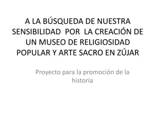 A LA BÚSQUEDA DE NUESTRA
SENSIBILIDAD POR LA CREACIÓN DE
UN MUSEO DE RELIGIOSIDAD
POPULAR Y ARTE SACRO EN ZÚJAR
Proyecto para la promoción de la
historia
 