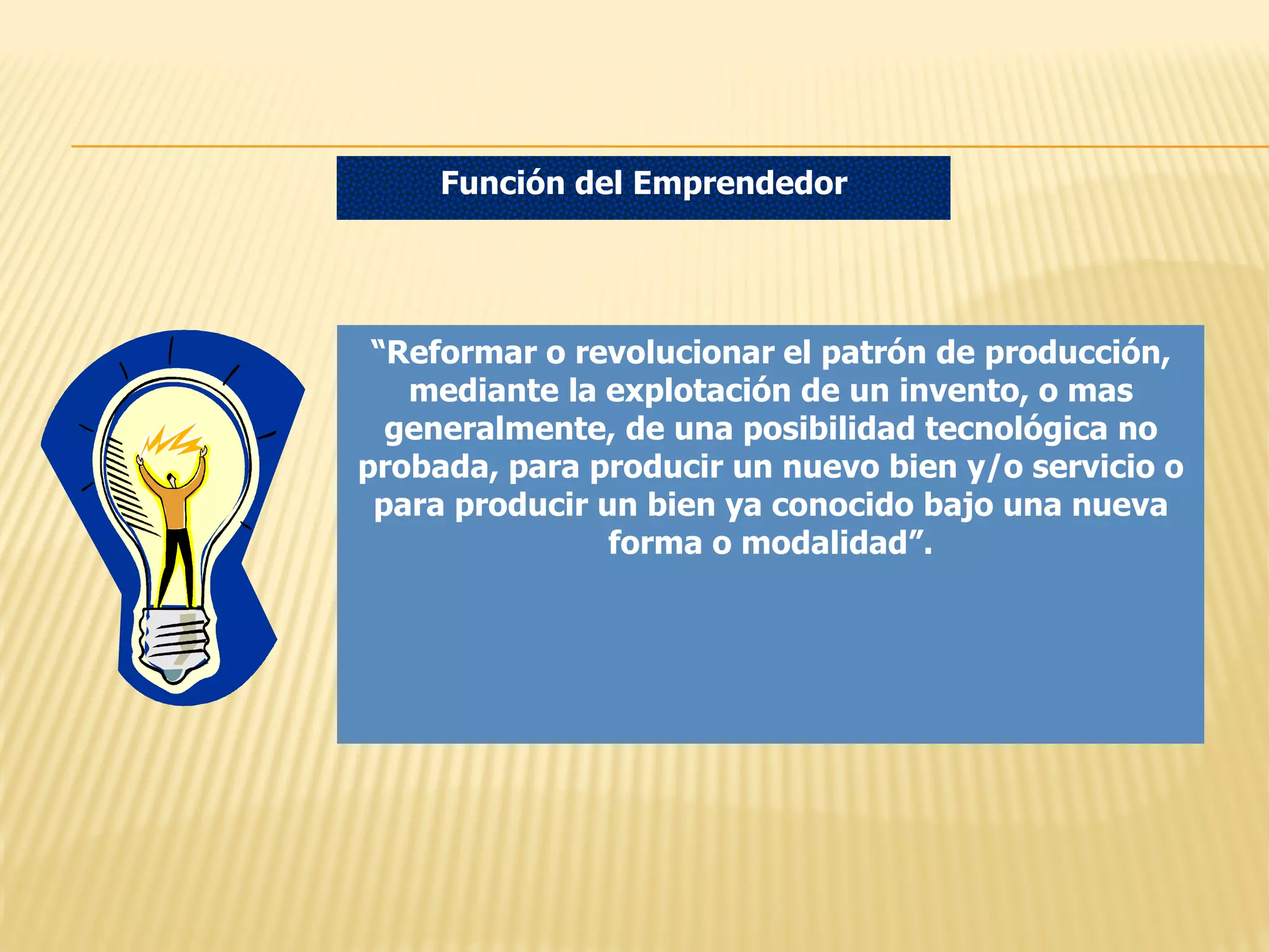 Función del Emprendedor

“Reformar o revolucionar el patrón de producción,
mediante la explotación de un invento, o mas
generalmente, de una posibilidad tecnológica no
probada, para producir un nuevo bien y/o servicio o
para producir un bien ya conocido bajo una nueva
forma o modalidad”.

 