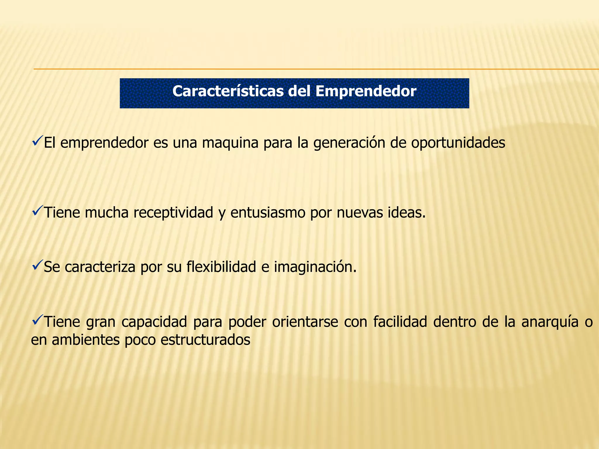 Características del Emprendedor

El emprendedor es una maquina para la generación de oportunidades

Tiene mucha receptividad y entusiasmo por nuevas ideas.
Se caracteriza por su flexibilidad e imaginación.
Tiene gran capacidad para poder orientarse con facilidad dentro de la anarquía o
en ambientes poco estructurados

 