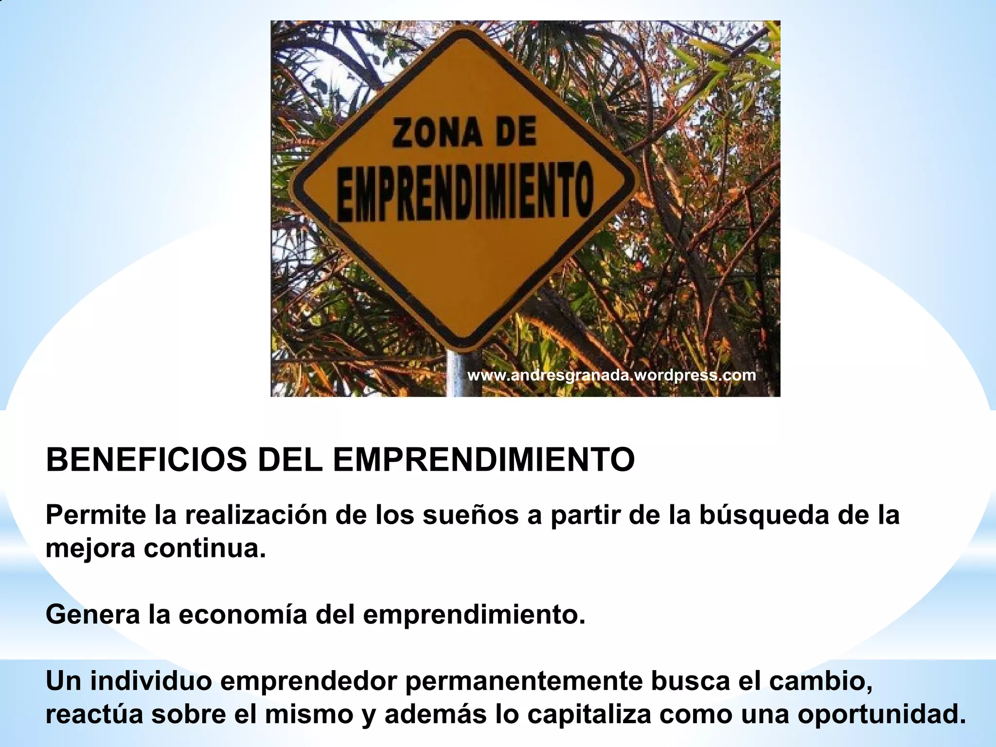 www.andresgranada.wordpress.com

BENEFICIOS DEL EMPRENDIMIENTO
Permite la realización de los sueños a partir de la búsqueda de la
mejora continua.
Genera la economía del emprendimiento.
Un individuo emprendedor permanentemente busca el cambio,
reactúa sobre el mismo y además lo capitaliza como una oportunidad.

 