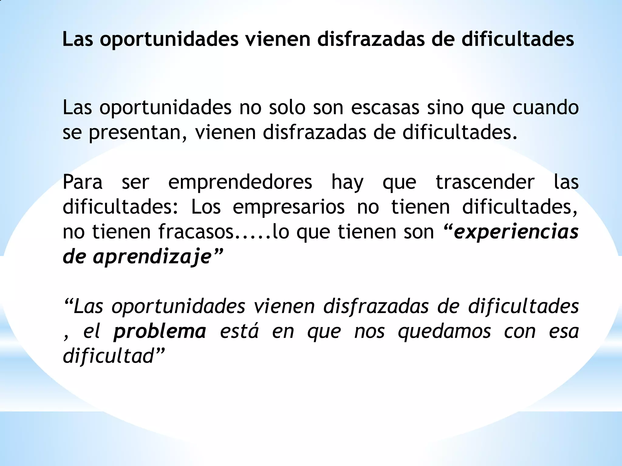 Las oportunidades vienen disfrazadas de dificultades
Las oportunidades no solo son escasas sino que cuando
se presentan, vienen disfrazadas de dificultades.

Para ser emprendedores hay que trascender las
dificultades: Los empresarios no tienen dificultades,
no tienen fracasos.....lo que tienen son “experiencias
de aprendizaje”
“Las oportunidades vienen disfrazadas de dificultades
, el problema está en que nos quedamos con esa
dificultad”

 