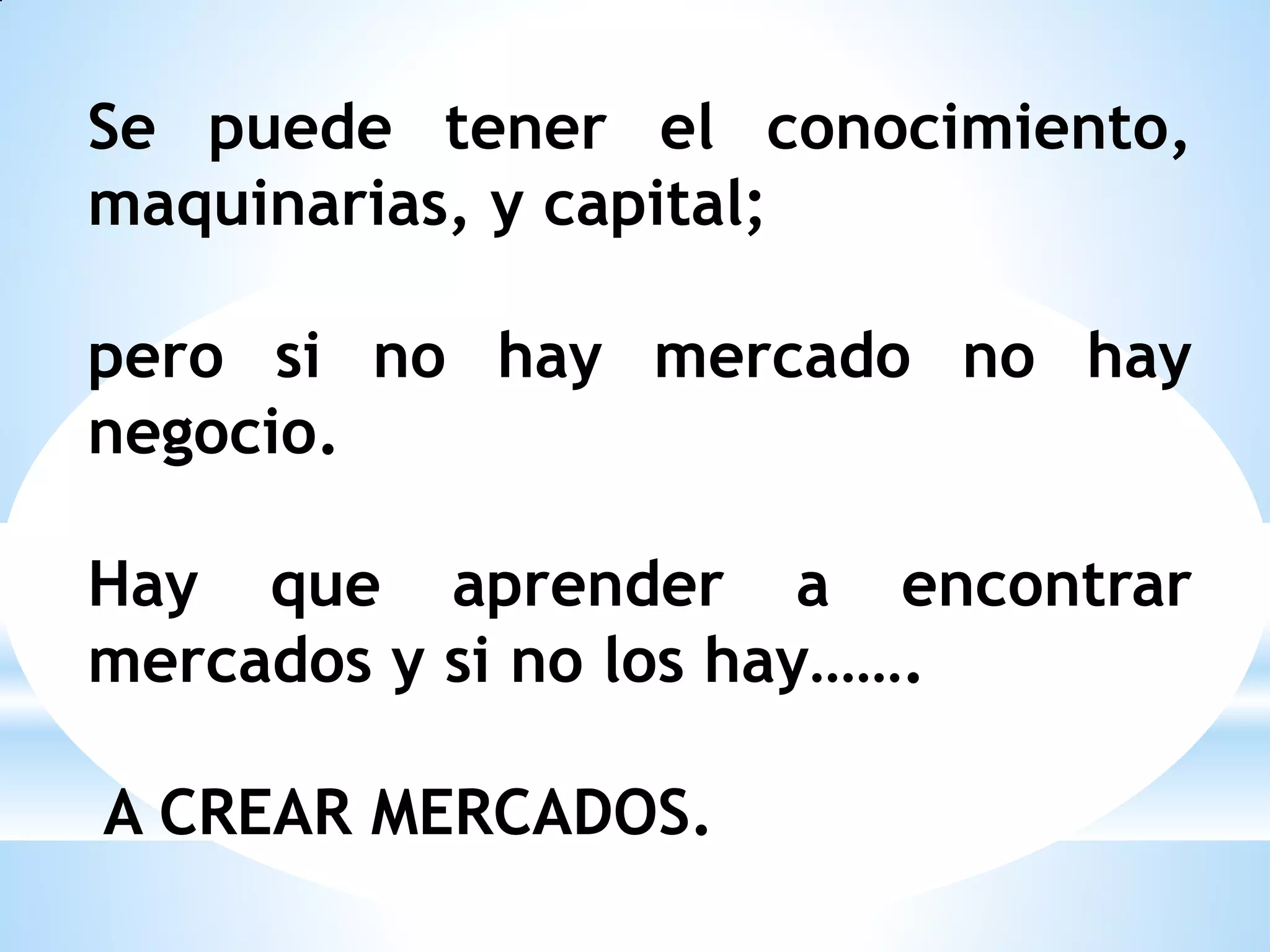 Se puede tener el conocimiento,
maquinarias, y capital;
pero si no hay mercado no hay
negocio.
Hay que aprender a encontrar
mercados y si no los hay…….
A CREAR MERCADOS.

 