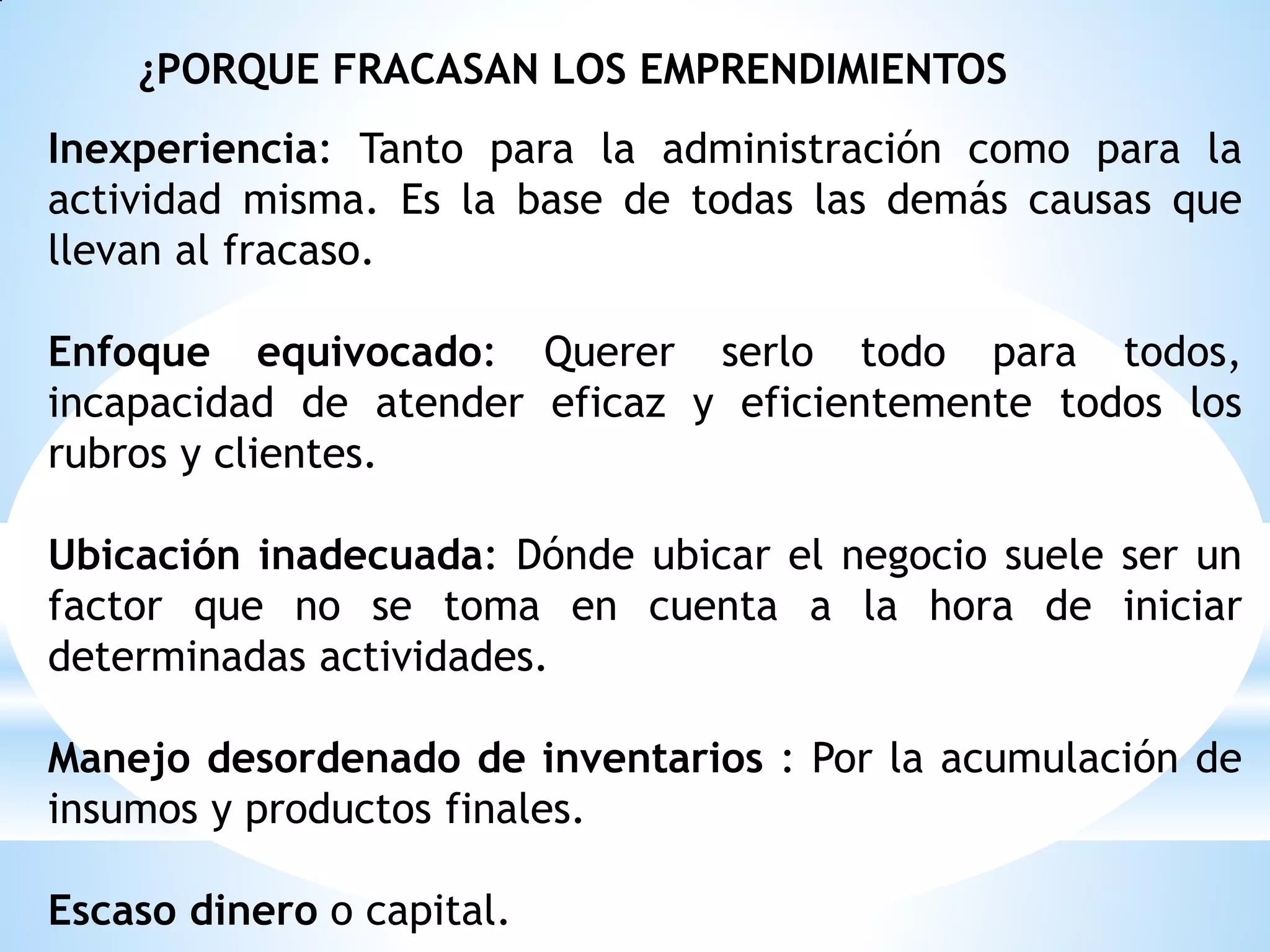 ¿PORQUE FRACASAN LOS EMPRENDIMIENTOS
Inexperiencia: Tanto para la administración como para la
actividad misma. Es la base de todas las demás causas que
llevan al fracaso.
Enfoque equivocado: Querer serlo todo para todos,
incapacidad de atender eficaz y eficientemente todos los
rubros y clientes.
Ubicación inadecuada: Dónde ubicar el negocio suele ser un
factor que no se toma en cuenta a la hora de iniciar
determinadas actividades.
Manejo desordenado de inventarios : Por la acumulación de
insumos y productos finales.
Escaso dinero o capital.

 
