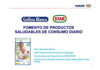 1
FOMENTO DE PRODUCTOS
SALUDABLES DE CONSUMO DIARIO
Alicia González Alonso
GBST Health & Nutrition Research Manager
Coordinadora del Proyecto Cenit HENUFOOD
Directora de la Cátedra Nutrición y Salud Gallina Blanca Star-
UCAM
 