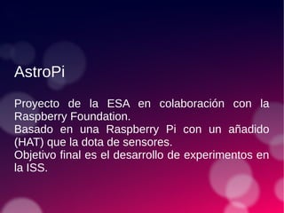 AstroPi
Proyecto de la ESA en colaboración con la
Raspberry Foundation.
Basado en una Raspberry Pi con un añadido
(HAT) que la dota de sensores.
Objetivo final es el desarrollo de experimentos en
la ISS.
 