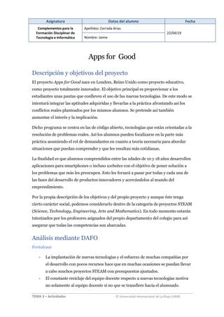 Asignatura Datos del alumno Fecha
Complementos para la
Formación Disciplinar de
Tecnología e Informática
Apellidos: Cerrada Arias
22/04/19
Nombre: Jaime
TEMA 3 – Actividades © Universidad Internacional de La Rioja (UNIR)
Apps for Good
Descripción y objetivos del proyecto
El proyecto Apps for Good nace en Londres, Reino Unido como proyecto educativo,
como proyecto totalmente innovador. El objetivo principal es proporcionar a los
estudiantes unas pautas que conlleven el uso de las nuevas tecnologías. De este modo se
intentará integrar las aptitudes adquiridas y llevarlas a la práctica afrontando así los
conflictos reales planteados por los mismos alumnos. Se pretende así también
aumentar el interés y la implicación.
Dicho programa se centra en las de código abierto, tecnologías que están orientadas a la
resolución de problemas reales. Así los alumnos pueden focalizarse en la parte más
práctica asumiendo el rol de demandantes en cuanto a teoría necesaria para abordar
situaciones que puedan comprender y que les resultan más cotidianas.
La finalidad es que alumnos comprendidos entre las edades de 10 y 18 años desarrollen
aplicaciones para smartphones o incluso websites con el objetivo de poner solución a
los problemas que más les preocupen. Esto les forzará a pasar por todas y cada una de
las fases del desarrollo de productos innovadores y acercándolos al mundo del
emprendimiento.
Por la propia descripción de los objetivos y del propio proyecto y aunque éste tenga
cierto carácter social, podemos considerarlo dentro de la categoría de proyectos STEAM
(Science, Technology, Engineering, Arts and Mathematics). En todo momento estarán
tutorizados por los profesores asignados del propio departamento del colegio para así
asegurar que todas las competencias son abarcadas.
Análisis mediante DAFO
Fortalezas
- La implantación de nuevas tecnologías y el esfuerzo de muchas compañías por
el desarrollo con pocos recursos hace que en muchas ocasiones se puedan llevar
a cabo muchos proyectos STEAM con presupuestos ajustados.
- El constante reciclaje del equipo docente respecto a nuevas tecnologías motiva
no solamente al equipo docente si no que se transfiere hacia el alumnado.
 