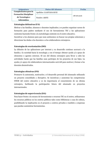 Asignatura Datos del alumno Fecha
Complementos para la
Formación Disciplinar
de Tecnología e
Informática
Apellidos: LLANTADA RUIZ
08-06-2016
Nombre: ARITZ
Estrategias defensivas (FA)
Motivar a las familias, alumnos o docentes implicados y se pueden organizar cursos de
formación para padres mediante el uso de herramientas TIC y las aplicaciones
existentes haciendo frente a la metodología existente en el centro educativo.
Incentivar a los alumnos para que sean autónomos en buscar sus propias soluciones y
direccionar las dudas a los docentes o a los colaboradores extranjeros.
Estrategias de reorientación (DO)
La difusión de las aplicaciones por internet y su desarrollo continuo acercará a la
familia y la sociedad hacia la tecnología y con el tiempo obtener ayuda y/o apoyo de
elementos o agentes externos. El uso del idioma extranjero para llevar a cabo las
actividades harán que las familias sean participes de los proyectos de sus hijos. La
ayuda y/o apoyo de colaboradores internacionales será útil para motivar y formar a los
docentes desmotivados.
Estrategias ofensivas (FO)
Promueve la autonomía, motivación y el desarrollo personal del alumnado utilizando
un proyecto consolidado y disruptivo. Se incentivan y aumentan las competencias
STEM del centro educativo y se da importancia al conocimiento de un idioma
extranjero, facilitando la participación futura del alumnado en proyectos
internacionales.
Estrategias de supervivencia (DA)
Para hacer frente a la escasez de herramientas o recursos TIC en el centro, utilizaremos
los recursos públicos en los centros públicos tales como bibliotecas o casa de cultura,
posibilitando la implicación en el proyecto a centros privados o también a empresas
que puedan suministrar herramientas.
TEMA 3 – Actividades © Universidad Internacional de La Rioja (UNIR)
 